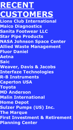RECENT CUSTOMERS
Lions Club International
Maico Diagnostics
Sanita Footwear LLC
Star Pipe Products
NASA Johnson Space Center
Allied Waste Management
Fluor Daniel    
Aetna
Saic
Weaver, Davis & Jacobs
Interfaze Technologies
R-B Instruments
Caperton USA
Toyota
MD Anderson
Malin International
Home Depot
Sulzer Pumps (US) Inc.
The Marque
First Investment & Retirement Planning Center 
